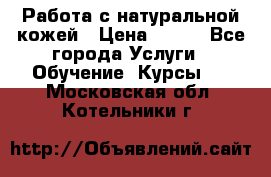 Работа с натуральной кожей › Цена ­ 500 - Все города Услуги » Обучение. Курсы   . Московская обл.,Котельники г.